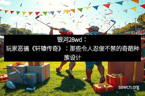 银河28wd：玩家恶搞《轩辕传奇》：那些令人忍俊不禁的奇葩种族设计